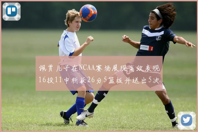 佩贾儿子在NCAA赛场展现高效表现16投11中斩获26分5篮板并送出5次失误
