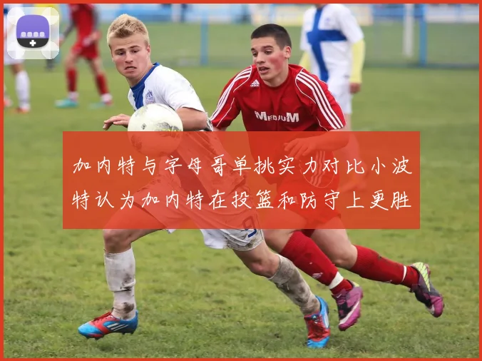 加内特与字母哥单挑实力对比小波特认为加内特在投篮和防守上更胜一筹