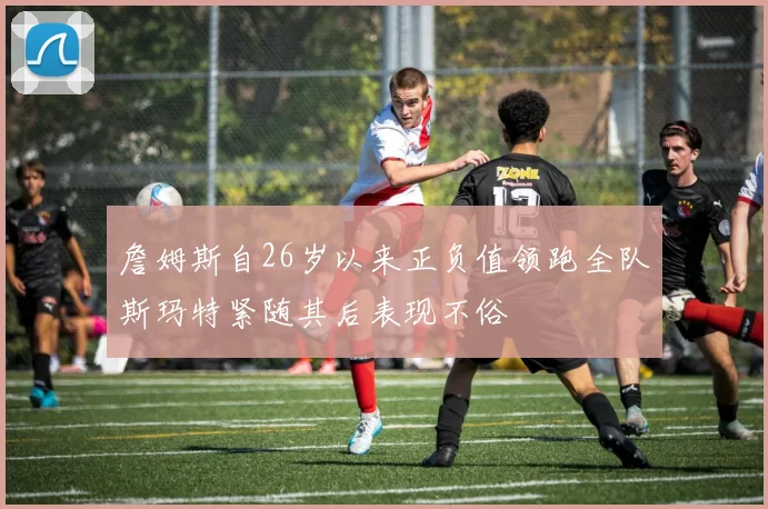 詹姆斯自26岁以来正负值领跑全队斯玛特紧随其后表现不俗