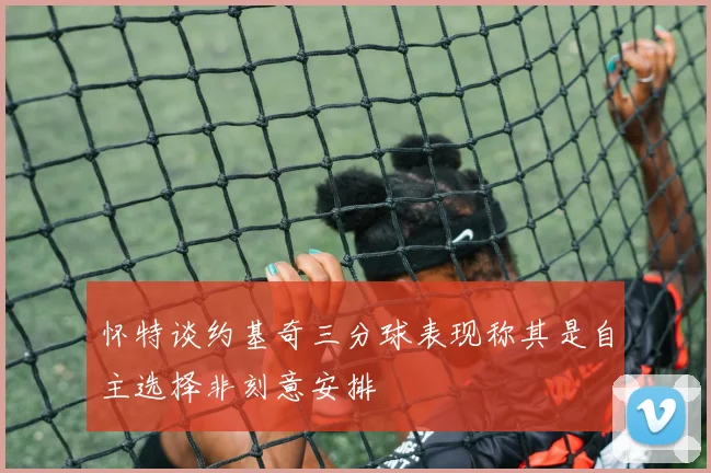怀特谈约基奇三分球表现称其是自主选择非刻意安排