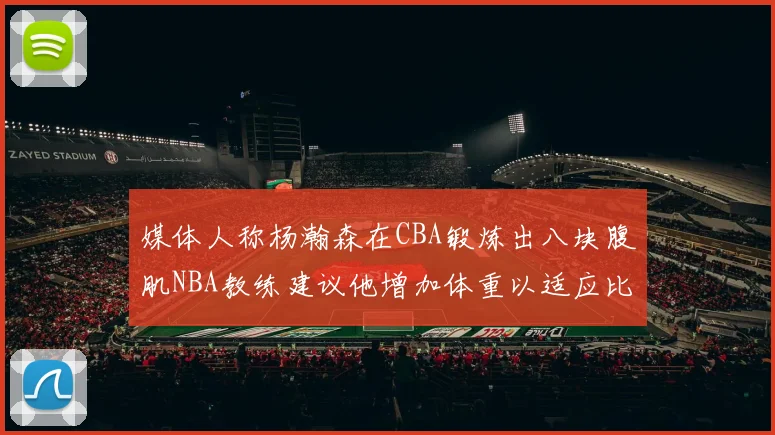 媒体人称杨瀚森在CBA锻炼出八块腹肌NBA教练建议他增加体重以适应比赛