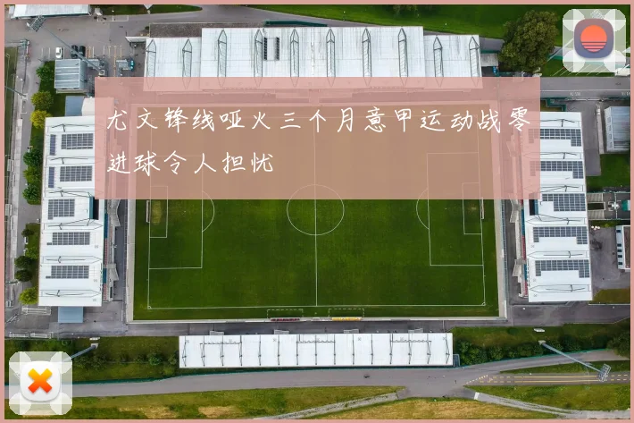 尤文锋线哑火三个月意甲运动战零进球令人担忧
