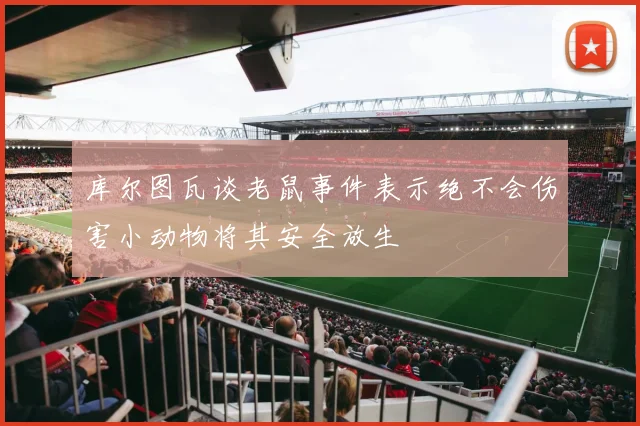 库尔图瓦谈老鼠事件表示绝不会伤害小动物将其安全放生