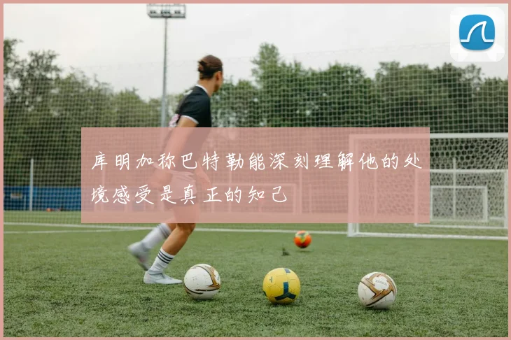 库明加称巴特勒能深刻理解他的处境感受是真正的知己