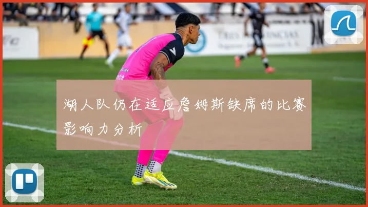 湖人队仍在适应詹姆斯缺席的比赛影响力分析