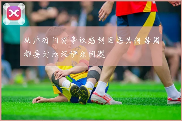 纳帅对门将争议感到困惑为何每周都要讨论诺伊尔问题