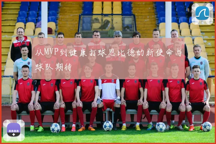 从MVP到健康打球恩比德的新使命与球队期待