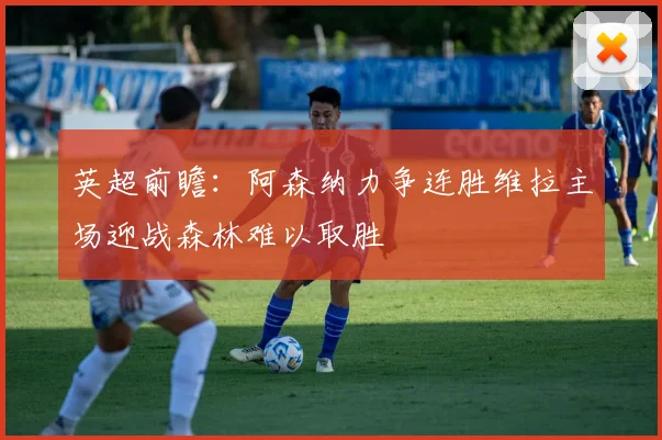 英超前瞻：阿森纳力争连胜维拉主场迎战森林难以取胜