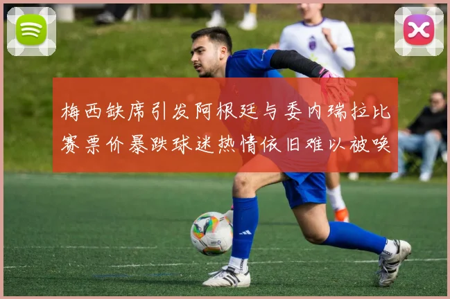 梅西缺席引发阿根廷与委内瑞拉比赛票价暴跌球迷热情依旧难以被唤醒