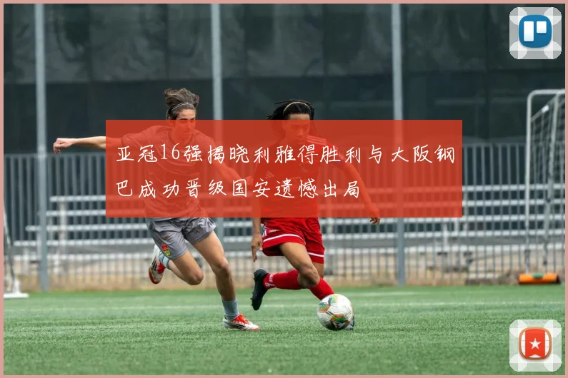 亚冠16强揭晓利雅得胜利与大阪钢巴成功晋级国安遗憾出局