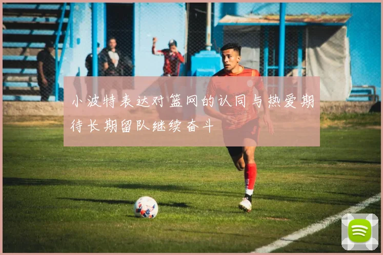小波特表达对篮网的认同与热爱期待长期留队继续奋斗