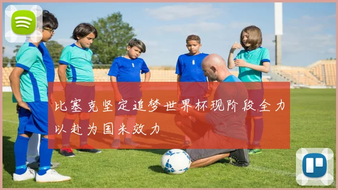 比塞克坚定追梦世界杯现阶段全力以赴为国米效力