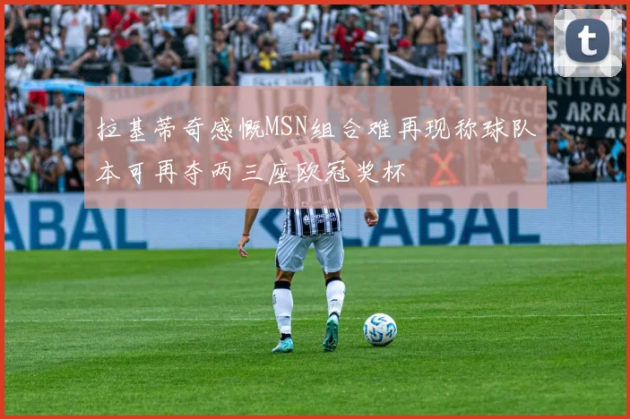 拉基蒂奇感慨MSN组合难再现称球队本可再夺两三座欧冠奖杯