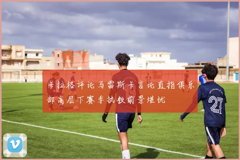 卡拉格评论马雷斯卡言论直指俱乐部高层下赛季执教前景堪忧