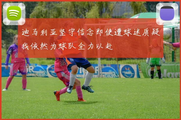 迪马利亚坚守信念即使遭球迷质疑我依然为球队全力以赴