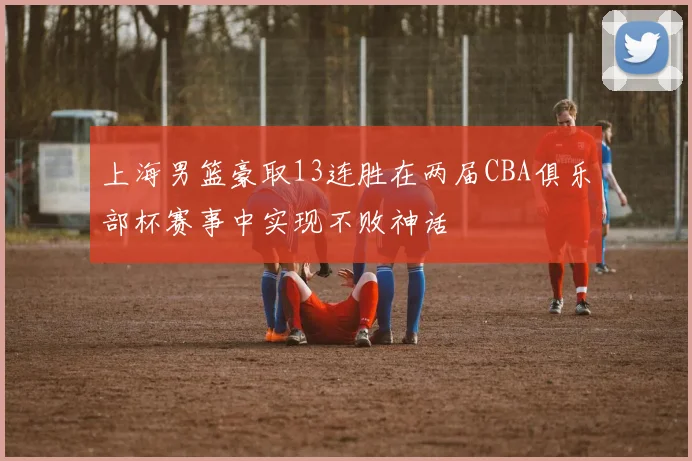 上海男篮豪取13连胜在两届CBA俱乐部杯赛事中实现不败神话