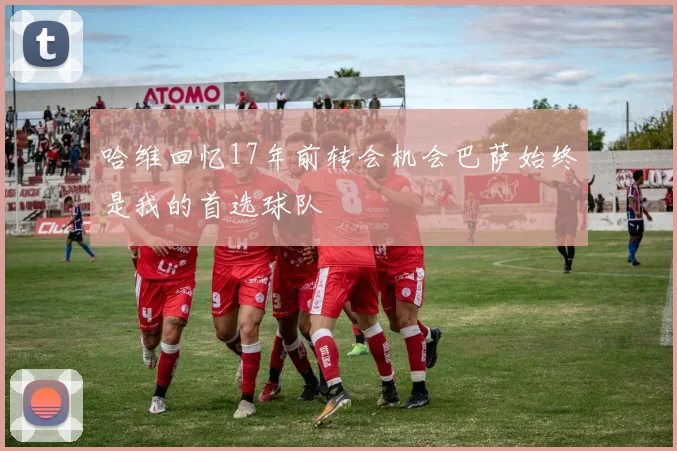 哈维回忆17年前转会机会巴萨始终是我的首选球队