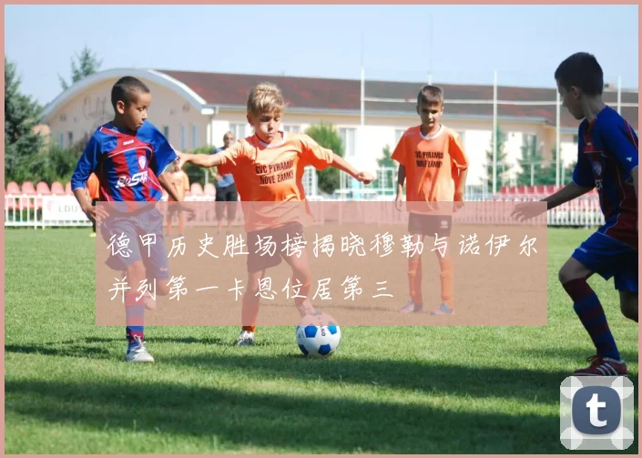 德甲历史胜场榜揭晓穆勒与诺伊尔并列第一卡恩位居第三
