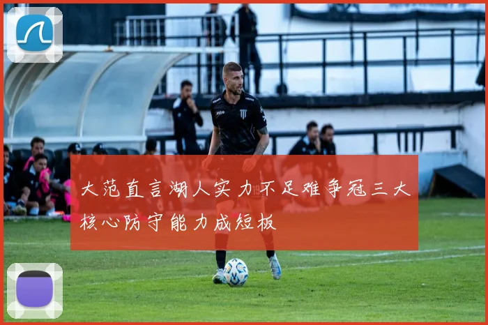 大范直言湖人实力不足难争冠三大核心防守能力成短板