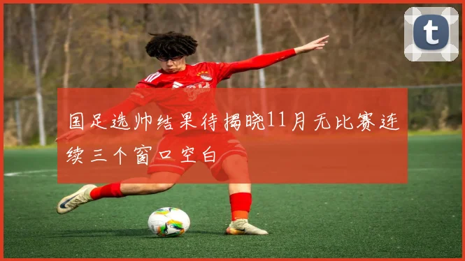 国足选帅结果待揭晓11月无比赛连续三个窗口空白