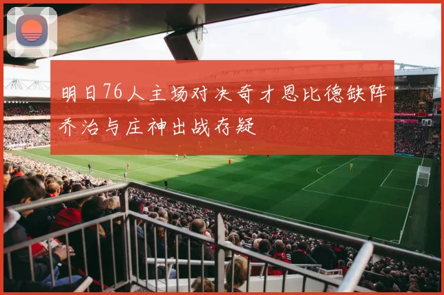 明日76人主场对决奇才恩比德缺阵乔治与庄神出战存疑