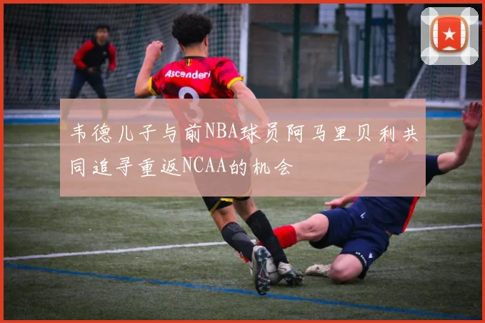 韦德儿子与前NBA球员阿马里贝利共同追寻重返NCAA的机会