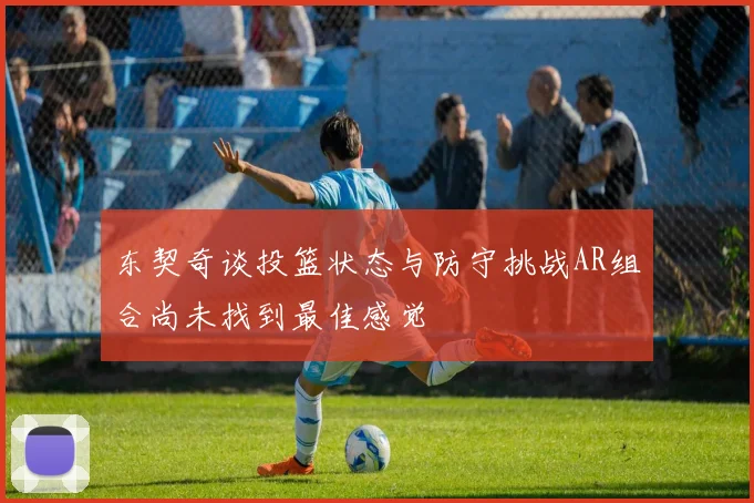 东契奇谈投篮状态与防守挑战AR组合尚未找到最佳感觉
