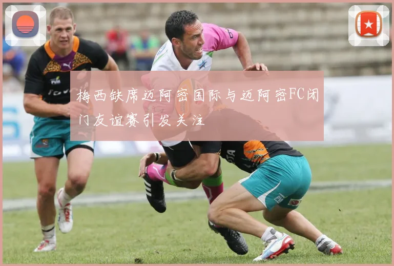 梅西缺席迈阿密国际与迈阿密FC闭门友谊赛引发关注
