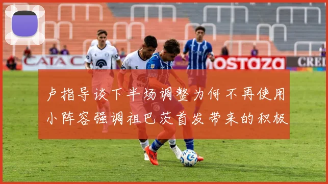 卢指导谈下半场调整为何不再使用小阵容强调祖巴茨首发带来的积极效果