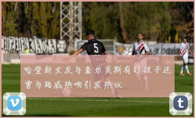哈登新女友与查尔莫斯有过孩子还曾与路威热吻引发热议