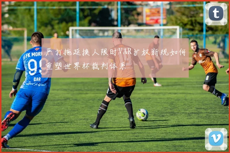 严打拖延换人限时VAR扩权新规如何重塑世界杯裁判体系