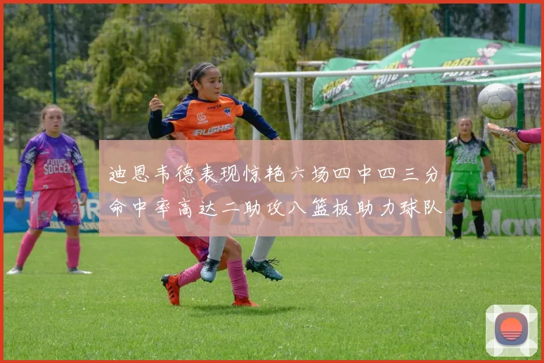 迪恩韦德表现惊艳六场四中四三分命中率高达二助攻八篮板助力球队胜利