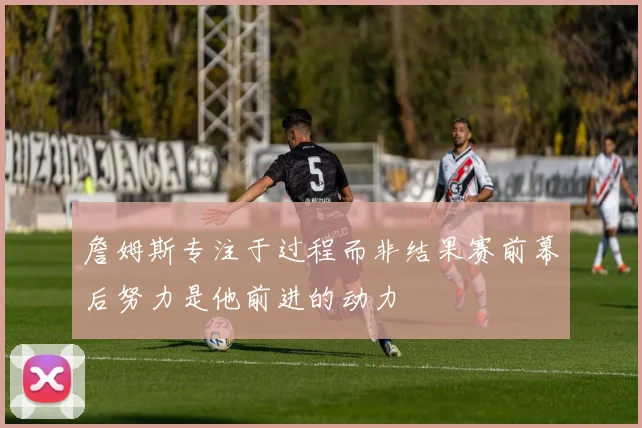 詹姆斯专注于过程而非结果赛前幕后努力是他前进的动力