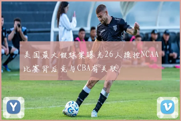 美国最大假球案曝光26人操控NCAA比赛背后竟与CBA有关联