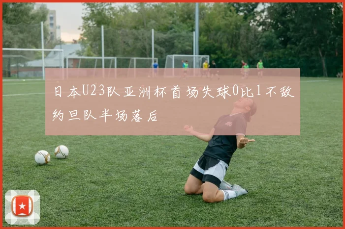 日本U23队亚洲杯首场失球0比1不敌约旦队半场落后