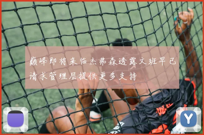 巅峰即将来临杰弗森透露文班早已请求管理层提供更多支持